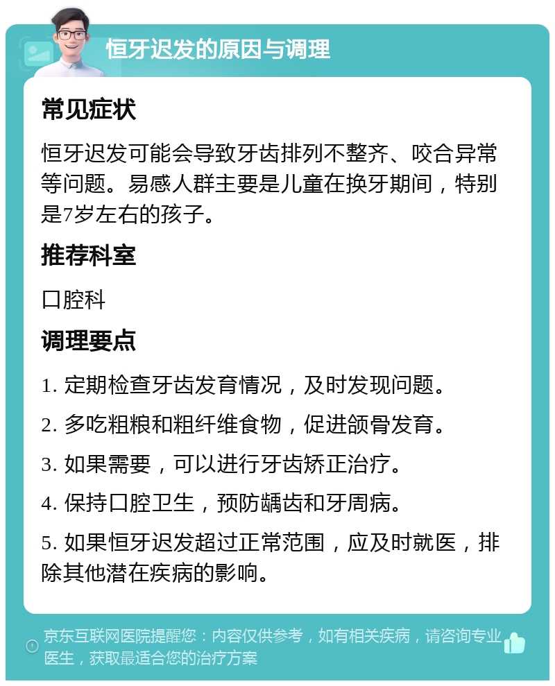 恒牙迟发的原因与调理 常见症状 恒牙迟发可能会导致牙齿排列不整齐、咬合异常等问题。易感人群主要是儿童在换牙期间，特别是7岁左右的孩子。 推荐科室 口腔科 调理要点 1. 定期检查牙齿发育情况，及时发现问题。 2. 多吃粗粮和粗纤维食物，促进颌骨发育。 3. 如果需要，可以进行牙齿矫正治疗。 4. 保持口腔卫生，预防龋齿和牙周病。 5. 如果恒牙迟发超过正常范围，应及时就医，排除其他潜在疾病的影响。