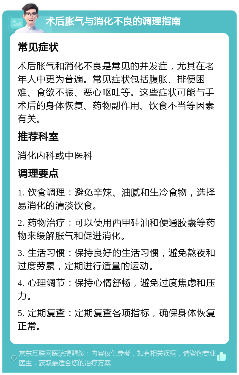 术后胀气与消化不良的调理指南 常见症状 术后胀气和消化不良是常见的并发症，尤其在老年人中更为普遍。常见症状包括腹胀、排便困难、食欲不振、恶心呕吐等。这些症状可能与手术后的身体恢复、药物副作用、饮食不当等因素有关。 推荐科室 消化内科或中医科 调理要点 1. 饮食调理：避免辛辣、油腻和生冷食物，选择易消化的清淡饮食。 2. 药物治疗：可以使用西甲硅油和便通胶囊等药物来缓解胀气和促进消化。 3. 生活习惯：保持良好的生活习惯，避免熬夜和过度劳累，定期进行适量的运动。 4. 心理调节：保持心情舒畅，避免过度焦虑和压力。 5. 定期复查：定期复查各项指标，确保身体恢复正常。