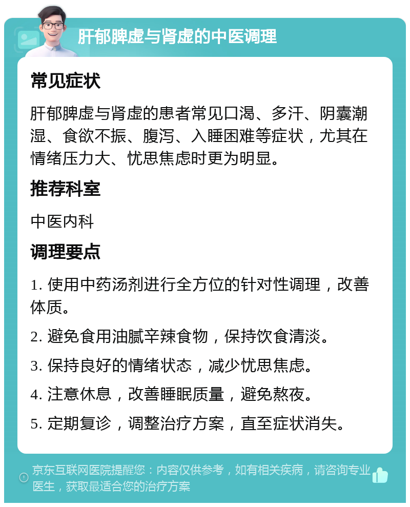 肝郁脾虚与肾虚的中医调理 常见症状 肝郁脾虚与肾虚的患者常见口渴、多汗、阴囊潮湿、食欲不振、腹泻、入睡困难等症状，尤其在情绪压力大、忧思焦虑时更为明显。 推荐科室 中医内科 调理要点 1. 使用中药汤剂进行全方位的针对性调理，改善体质。 2. 避免食用油腻辛辣食物，保持饮食清淡。 3. 保持良好的情绪状态，减少忧思焦虑。 4. 注意休息，改善睡眠质量，避免熬夜。 5. 定期复诊，调整治疗方案，直至症状消失。