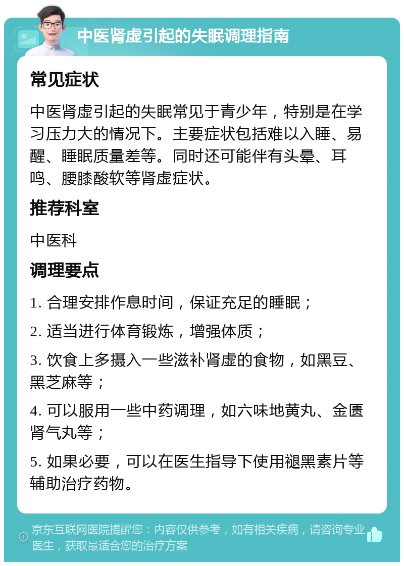 中医肾虚引起的失眠调理指南 常见症状 中医肾虚引起的失眠常见于青少年，特别是在学习压力大的情况下。主要症状包括难以入睡、易醒、睡眠质量差等。同时还可能伴有头晕、耳鸣、腰膝酸软等肾虚症状。 推荐科室 中医科 调理要点 1. 合理安排作息时间，保证充足的睡眠； 2. 适当进行体育锻炼，增强体质； 3. 饮食上多摄入一些滋补肾虚的食物，如黑豆、黑芝麻等； 4. 可以服用一些中药调理，如六味地黄丸、金匮肾气丸等； 5. 如果必要，可以在医生指导下使用褪黑素片等辅助治疗药物。