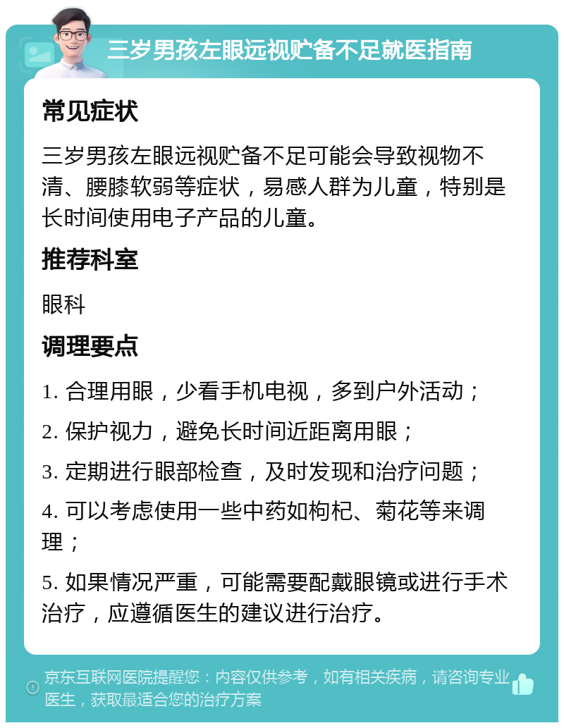 三岁男孩左眼远视贮备不足就医指南 常见症状 三岁男孩左眼远视贮备不足可能会导致视物不清、腰膝软弱等症状，易感人群为儿童，特别是长时间使用电子产品的儿童。 推荐科室 眼科 调理要点 1. 合理用眼，少看手机电视，多到户外活动； 2. 保护视力，避免长时间近距离用眼； 3. 定期进行眼部检查，及时发现和治疗问题； 4. 可以考虑使用一些中药如枸杞、菊花等来调理； 5. 如果情况严重，可能需要配戴眼镜或进行手术治疗，应遵循医生的建议进行治疗。