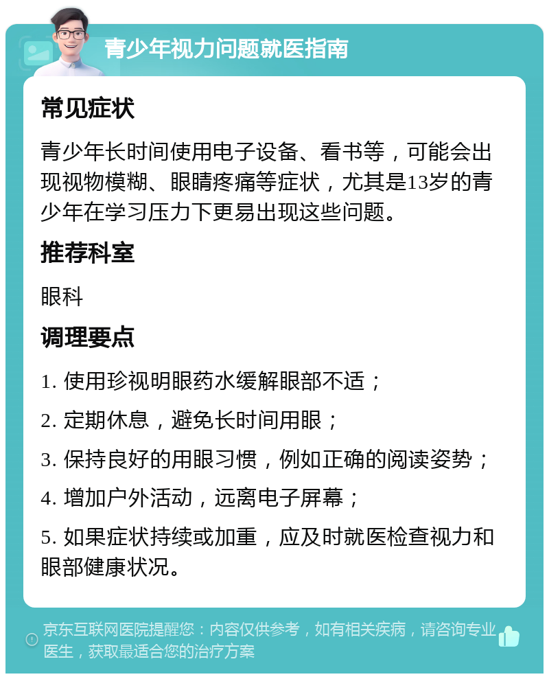 青少年视力问题就医指南 常见症状 青少年长时间使用电子设备、看书等，可能会出现视物模糊、眼睛疼痛等症状，尤其是13岁的青少年在学习压力下更易出现这些问题。 推荐科室 眼科 调理要点 1. 使用珍视明眼药水缓解眼部不适； 2. 定期休息，避免长时间用眼； 3. 保持良好的用眼习惯，例如正确的阅读姿势； 4. 增加户外活动，远离电子屏幕； 5. 如果症状持续或加重，应及时就医检查视力和眼部健康状况。