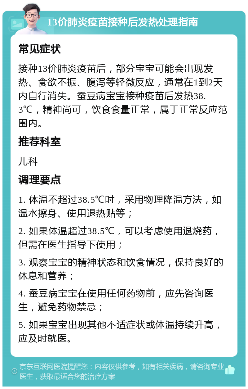 13价肺炎疫苗接种后发热处理指南 常见症状 接种13价肺炎疫苗后，部分宝宝可能会出现发热、食欲不振、腹泻等轻微反应，通常在1到2天内自行消失。蚕豆病宝宝接种疫苗后发热38.3℃，精神尚可，饮食食量正常，属于正常反应范围内。 推荐科室 儿科 调理要点 1. 体温不超过38.5℃时，采用物理降温方法，如温水擦身、使用退热贴等； 2. 如果体温超过38.5℃，可以考虑使用退烧药，但需在医生指导下使用； 3. 观察宝宝的精神状态和饮食情况，保持良好的休息和营养； 4. 蚕豆病宝宝在使用任何药物前，应先咨询医生，避免药物禁忌； 5. 如果宝宝出现其他不适症状或体温持续升高，应及时就医。