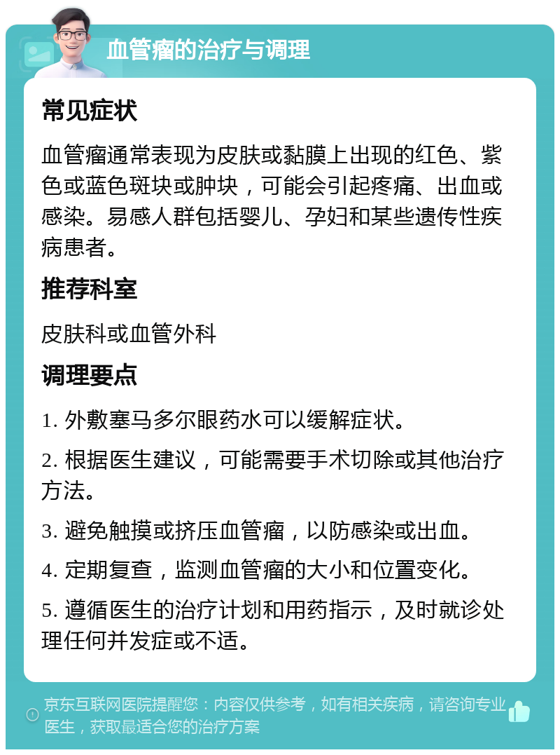 血管瘤的治疗与调理 常见症状 血管瘤通常表现为皮肤或黏膜上出现的红色、紫色或蓝色斑块或肿块，可能会引起疼痛、出血或感染。易感人群包括婴儿、孕妇和某些遗传性疾病患者。 推荐科室 皮肤科或血管外科 调理要点 1. 外敷塞马多尔眼药水可以缓解症状。 2. 根据医生建议，可能需要手术切除或其他治疗方法。 3. 避免触摸或挤压血管瘤，以防感染或出血。 4. 定期复查，监测血管瘤的大小和位置变化。 5. 遵循医生的治疗计划和用药指示，及时就诊处理任何并发症或不适。