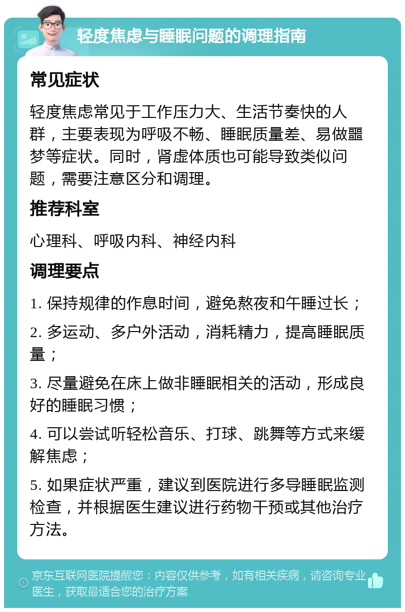 轻度焦虑与睡眠问题的调理指南 常见症状 轻度焦虑常见于工作压力大、生活节奏快的人群，主要表现为呼吸不畅、睡眠质量差、易做噩梦等症状。同时，肾虚体质也可能导致类似问题，需要注意区分和调理。 推荐科室 心理科、呼吸内科、神经内科 调理要点 1. 保持规律的作息时间，避免熬夜和午睡过长； 2. 多运动、多户外活动，消耗精力，提高睡眠质量； 3. 尽量避免在床上做非睡眠相关的活动，形成良好的睡眠习惯； 4. 可以尝试听轻松音乐、打球、跳舞等方式来缓解焦虑； 5. 如果症状严重，建议到医院进行多导睡眠监测检查，并根据医生建议进行药物干预或其他治疗方法。