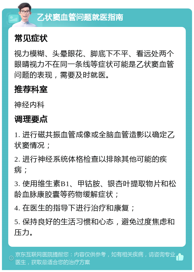 乙状窦血管问题就医指南 常见症状 视力模糊、头晕眼花、脚底下不平、看远处两个眼睛视力不在同一条线等症状可能是乙状窦血管问题的表现，需要及时就医。 推荐科室 神经内科 调理要点 1. 进行磁共振血管成像或全脑血管造影以确定乙状窦情况； 2. 进行神经系统体格检查以排除其他可能的疾病； 3. 使用维生素B1、甲钴胺、银杏叶提取物片和松龄血脉康胶囊等药物缓解症状； 4. 在医生的指导下进行治疗和康复； 5. 保持良好的生活习惯和心态，避免过度焦虑和压力。