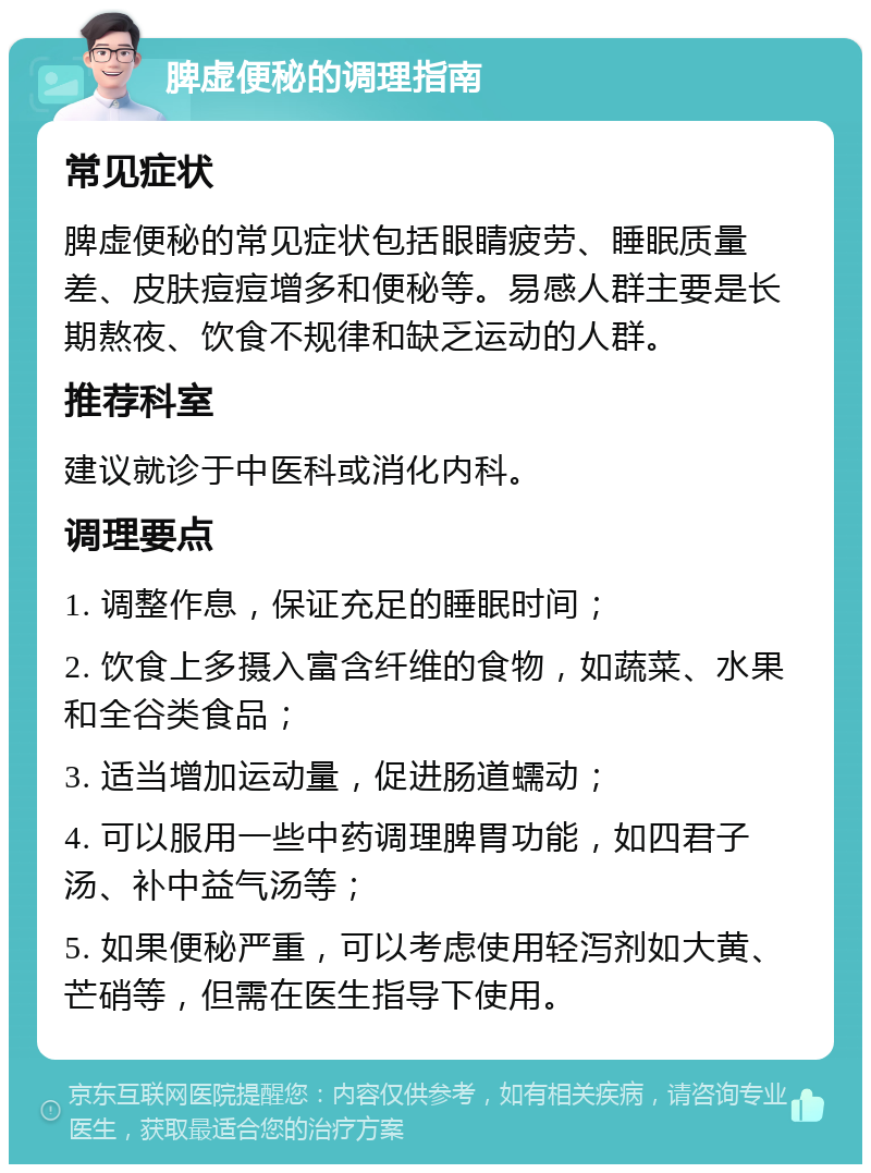 脾虚便秘的调理指南 常见症状 脾虚便秘的常见症状包括眼睛疲劳、睡眠质量差、皮肤痘痘增多和便秘等。易感人群主要是长期熬夜、饮食不规律和缺乏运动的人群。 推荐科室 建议就诊于中医科或消化内科。 调理要点 1. 调整作息，保证充足的睡眠时间； 2. 饮食上多摄入富含纤维的食物，如蔬菜、水果和全谷类食品； 3. 适当增加运动量，促进肠道蠕动； 4. 可以服用一些中药调理脾胃功能，如四君子汤、补中益气汤等； 5. 如果便秘严重，可以考虑使用轻泻剂如大黄、芒硝等，但需在医生指导下使用。