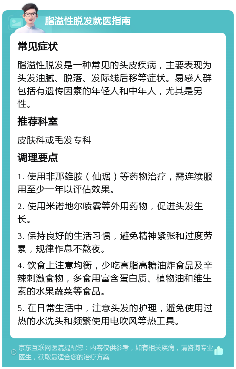 脂溢性脱发就医指南 常见症状 脂溢性脱发是一种常见的头皮疾病，主要表现为头发油腻、脱落、发际线后移等症状。易感人群包括有遗传因素的年轻人和中年人，尤其是男性。 推荐科室 皮肤科或毛发专科 调理要点 1. 使用非那雄胺（仙琚）等药物治疗，需连续服用至少一年以评估效果。 2. 使用米诺地尔喷雾等外用药物，促进头发生长。 3. 保持良好的生活习惯，避免精神紧张和过度劳累，规律作息不熬夜。 4. 饮食上注意均衡，少吃高脂高糖油炸食品及辛辣刺激食物，多食用富含蛋白质、植物油和维生素的水果蔬菜等食品。 5. 在日常生活中，注意头发的护理，避免使用过热的水洗头和频繁使用电吹风等热工具。