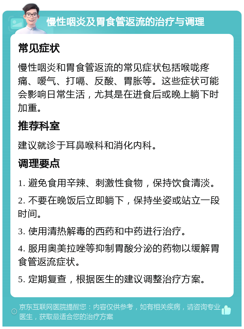 慢性咽炎及胃食管返流的治疗与调理 常见症状 慢性咽炎和胃食管返流的常见症状包括喉咙疼痛、嗳气、打嗝、反酸、胃胀等。这些症状可能会影响日常生活，尤其是在进食后或晚上躺下时加重。 推荐科室 建议就诊于耳鼻喉科和消化内科。 调理要点 1. 避免食用辛辣、刺激性食物，保持饮食清淡。 2. 不要在晚饭后立即躺下，保持坐姿或站立一段时间。 3. 使用清热解毒的西药和中药进行治疗。 4. 服用奥美拉唑等抑制胃酸分泌的药物以缓解胃食管返流症状。 5. 定期复查，根据医生的建议调整治疗方案。