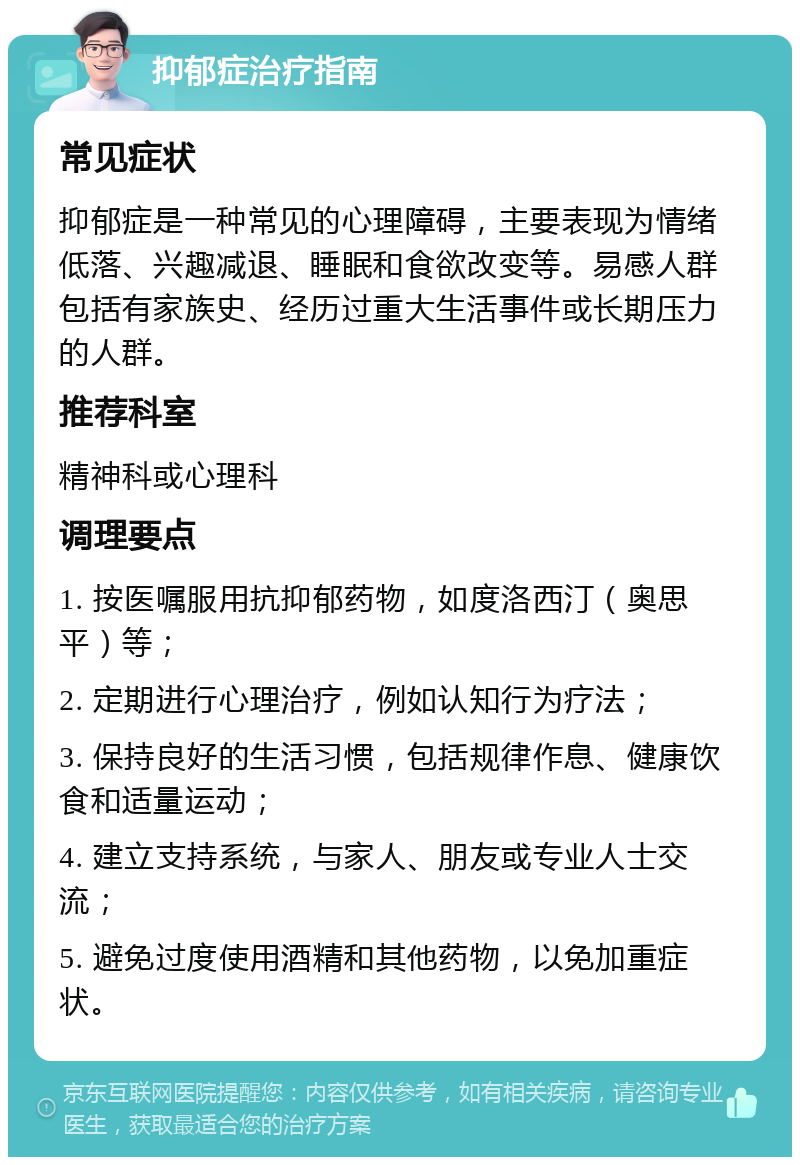 抑郁症治疗指南 常见症状 抑郁症是一种常见的心理障碍，主要表现为情绪低落、兴趣减退、睡眠和食欲改变等。易感人群包括有家族史、经历过重大生活事件或长期压力的人群。 推荐科室 精神科或心理科 调理要点 1. 按医嘱服用抗抑郁药物，如度洛西汀（奥思平）等； 2. 定期进行心理治疗，例如认知行为疗法； 3. 保持良好的生活习惯，包括规律作息、健康饮食和适量运动； 4. 建立支持系统，与家人、朋友或专业人士交流； 5. 避免过度使用酒精和其他药物，以免加重症状。