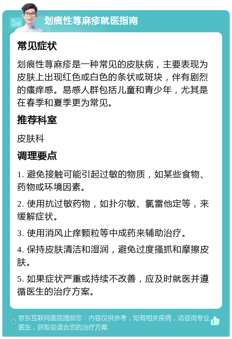 划痕性荨麻疹就医指南 常见症状 划痕性荨麻疹是一种常见的皮肤病，主要表现为皮肤上出现红色或白色的条状或斑块，伴有剧烈的瘙痒感。易感人群包括儿童和青少年，尤其是在春季和夏季更为常见。 推荐科室 皮肤科 调理要点 1. 避免接触可能引起过敏的物质，如某些食物、药物或环境因素。 2. 使用抗过敏药物，如扑尔敏、氯雷他定等，来缓解症状。 3. 使用消风止痒颗粒等中成药来辅助治疗。 4. 保持皮肤清洁和湿润，避免过度搔抓和摩擦皮肤。 5. 如果症状严重或持续不改善，应及时就医并遵循医生的治疗方案。