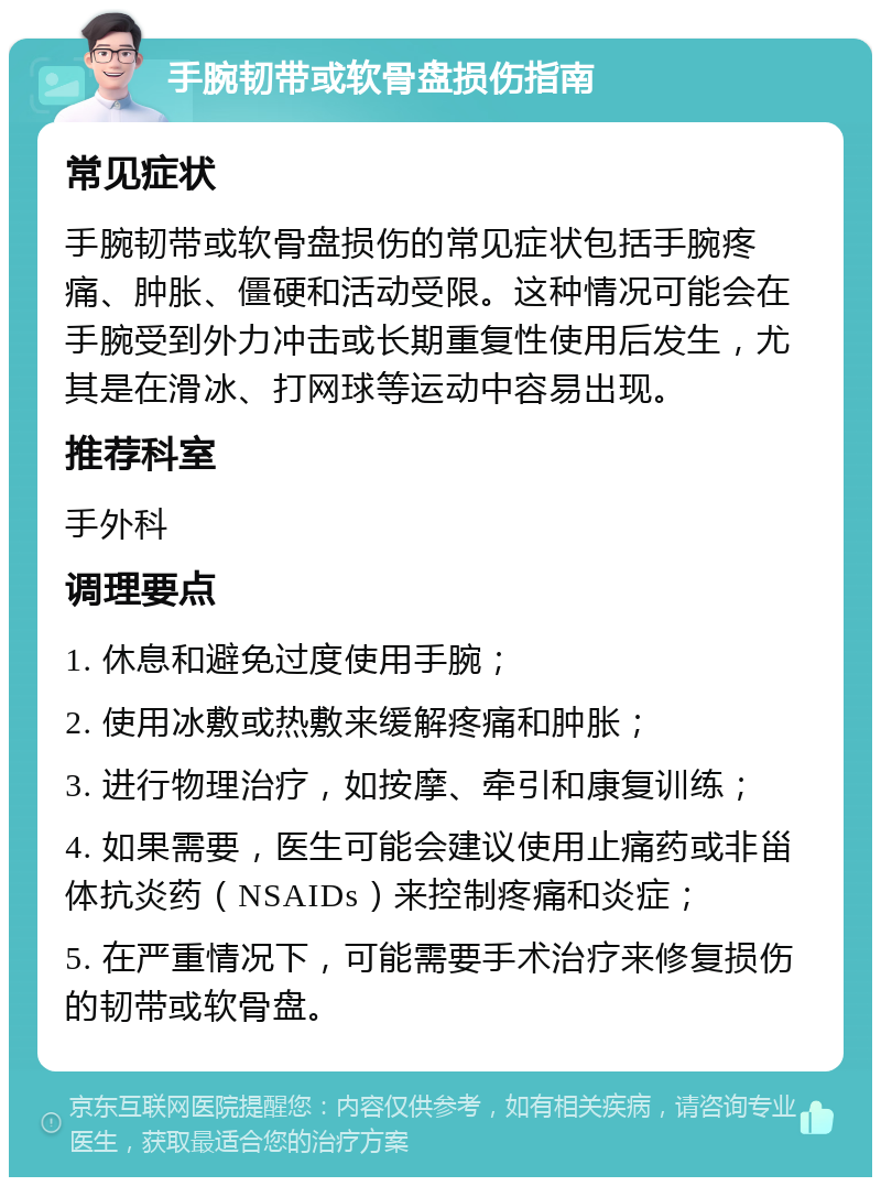 手腕韧带或软骨盘损伤指南 常见症状 手腕韧带或软骨盘损伤的常见症状包括手腕疼痛、肿胀、僵硬和活动受限。这种情况可能会在手腕受到外力冲击或长期重复性使用后发生，尤其是在滑冰、打网球等运动中容易出现。 推荐科室 手外科 调理要点 1. 休息和避免过度使用手腕； 2. 使用冰敷或热敷来缓解疼痛和肿胀； 3. 进行物理治疗，如按摩、牵引和康复训练； 4. 如果需要，医生可能会建议使用止痛药或非甾体抗炎药（NSAIDs）来控制疼痛和炎症； 5. 在严重情况下，可能需要手术治疗来修复损伤的韧带或软骨盘。