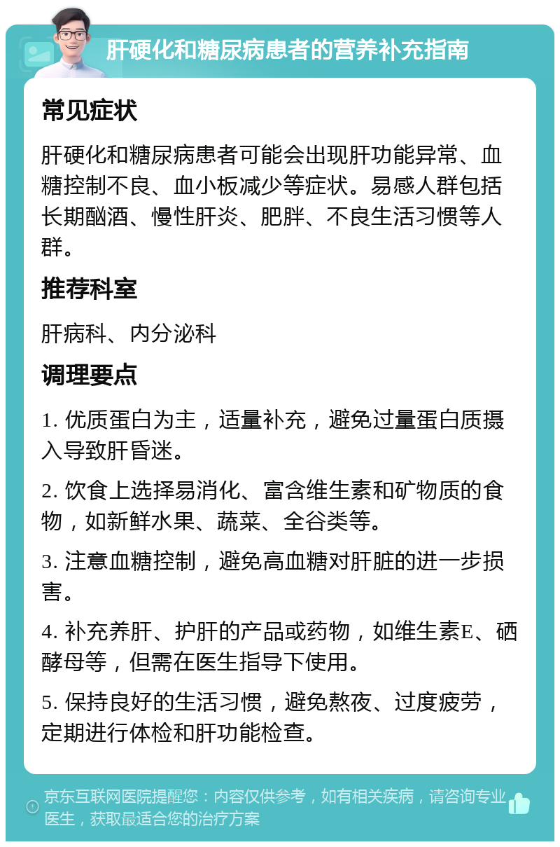 肝硬化和糖尿病患者的营养补充指南 常见症状 肝硬化和糖尿病患者可能会出现肝功能异常、血糖控制不良、血小板减少等症状。易感人群包括长期酗酒、慢性肝炎、肥胖、不良生活习惯等人群。 推荐科室 肝病科、内分泌科 调理要点 1. 优质蛋白为主，适量补充，避免过量蛋白质摄入导致肝昏迷。 2. 饮食上选择易消化、富含维生素和矿物质的食物，如新鲜水果、蔬菜、全谷类等。 3. 注意血糖控制，避免高血糖对肝脏的进一步损害。 4. 补充养肝、护肝的产品或药物，如维生素E、硒酵母等，但需在医生指导下使用。 5. 保持良好的生活习惯，避免熬夜、过度疲劳，定期进行体检和肝功能检查。