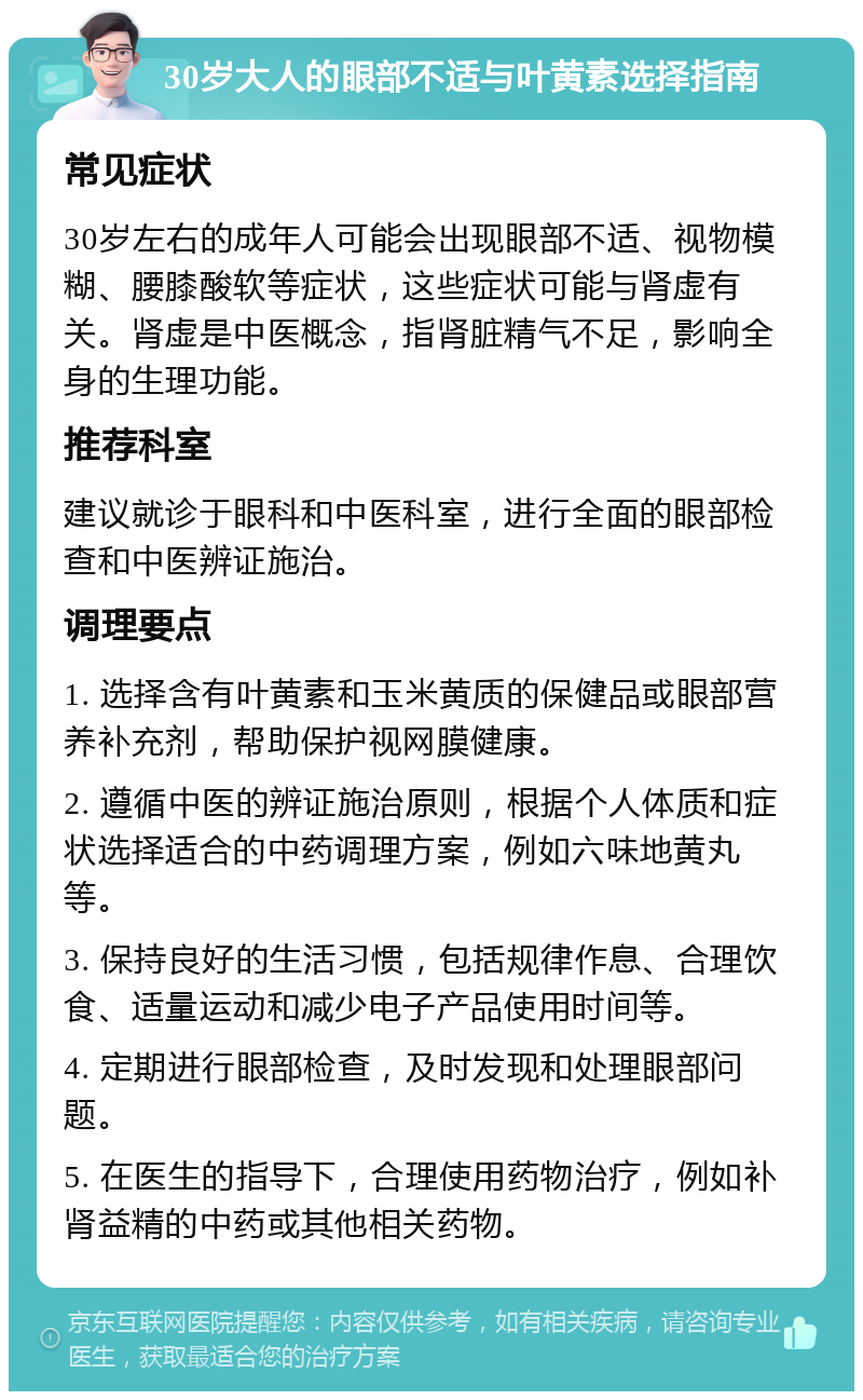 30岁大人的眼部不适与叶黄素选择指南 常见症状 30岁左右的成年人可能会出现眼部不适、视物模糊、腰膝酸软等症状，这些症状可能与肾虚有关。肾虚是中医概念，指肾脏精气不足，影响全身的生理功能。 推荐科室 建议就诊于眼科和中医科室，进行全面的眼部检查和中医辨证施治。 调理要点 1. 选择含有叶黄素和玉米黄质的保健品或眼部营养补充剂，帮助保护视网膜健康。 2. 遵循中医的辨证施治原则，根据个人体质和症状选择适合的中药调理方案，例如六味地黄丸等。 3. 保持良好的生活习惯，包括规律作息、合理饮食、适量运动和减少电子产品使用时间等。 4. 定期进行眼部检查，及时发现和处理眼部问题。 5. 在医生的指导下，合理使用药物治疗，例如补肾益精的中药或其他相关药物。