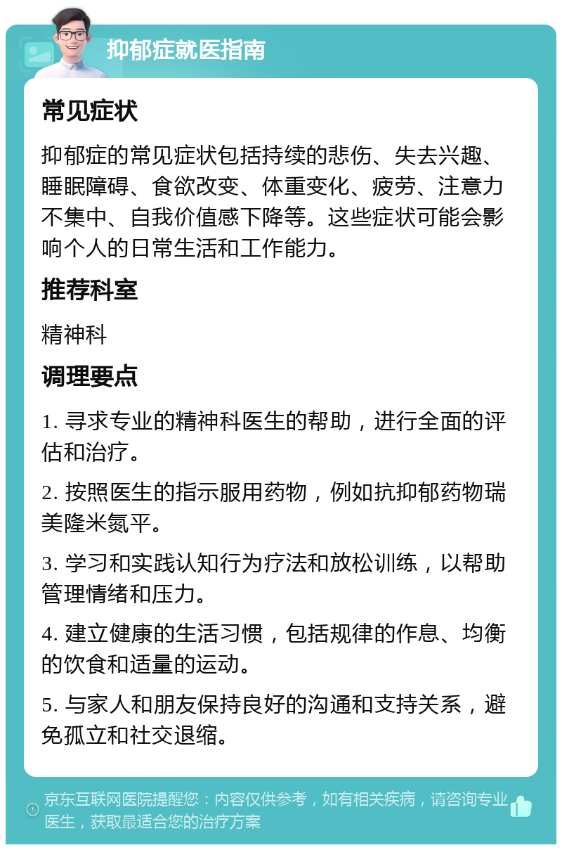 抑郁症就医指南 常见症状 抑郁症的常见症状包括持续的悲伤、失去兴趣、睡眠障碍、食欲改变、体重变化、疲劳、注意力不集中、自我价值感下降等。这些症状可能会影响个人的日常生活和工作能力。 推荐科室 精神科 调理要点 1. 寻求专业的精神科医生的帮助，进行全面的评估和治疗。 2. 按照医生的指示服用药物，例如抗抑郁药物瑞美隆米氮平。 3. 学习和实践认知行为疗法和放松训练，以帮助管理情绪和压力。 4. 建立健康的生活习惯，包括规律的作息、均衡的饮食和适量的运动。 5. 与家人和朋友保持良好的沟通和支持关系，避免孤立和社交退缩。