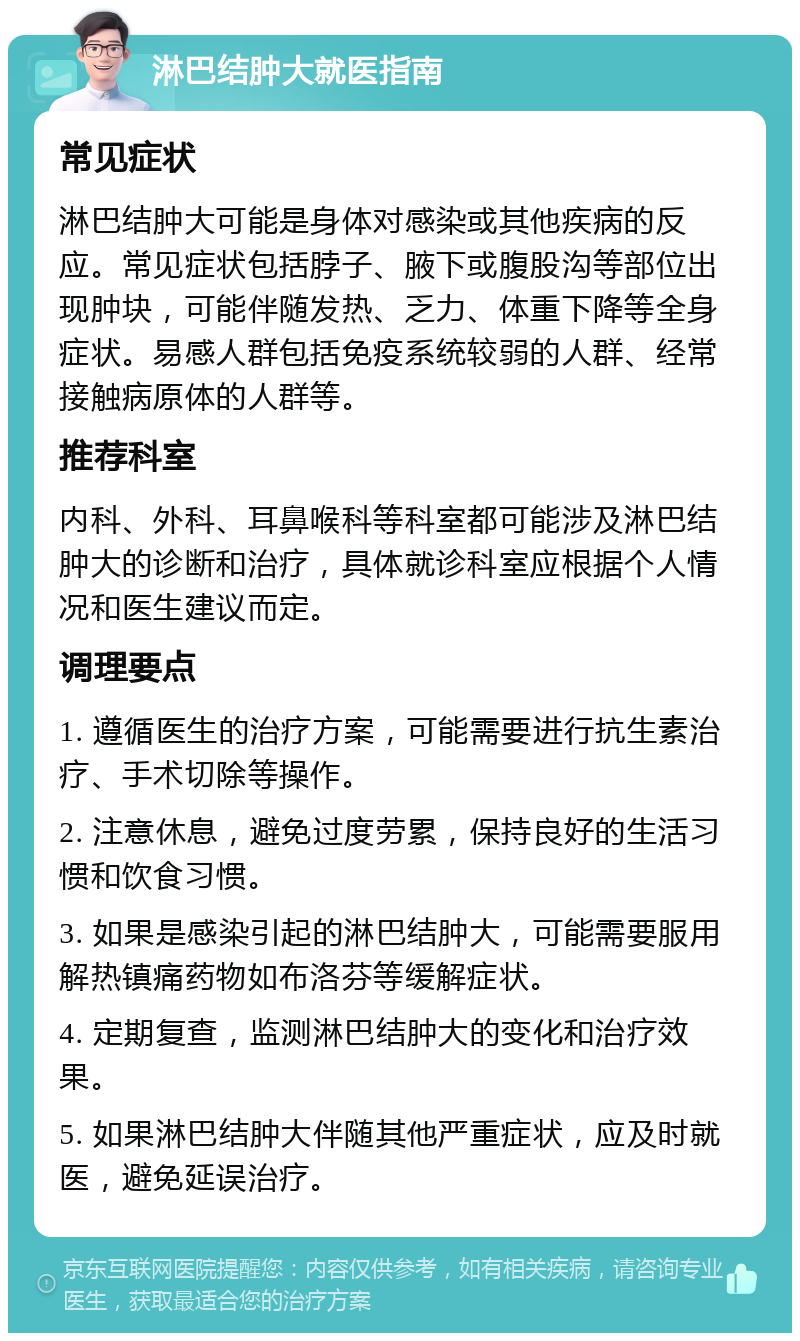 淋巴结肿大就医指南 常见症状 淋巴结肿大可能是身体对感染或其他疾病的反应。常见症状包括脖子、腋下或腹股沟等部位出现肿块，可能伴随发热、乏力、体重下降等全身症状。易感人群包括免疫系统较弱的人群、经常接触病原体的人群等。 推荐科室 内科、外科、耳鼻喉科等科室都可能涉及淋巴结肿大的诊断和治疗，具体就诊科室应根据个人情况和医生建议而定。 调理要点 1. 遵循医生的治疗方案，可能需要进行抗生素治疗、手术切除等操作。 2. 注意休息，避免过度劳累，保持良好的生活习惯和饮食习惯。 3. 如果是感染引起的淋巴结肿大，可能需要服用解热镇痛药物如布洛芬等缓解症状。 4. 定期复查，监测淋巴结肿大的变化和治疗效果。 5. 如果淋巴结肿大伴随其他严重症状，应及时就医，避免延误治疗。