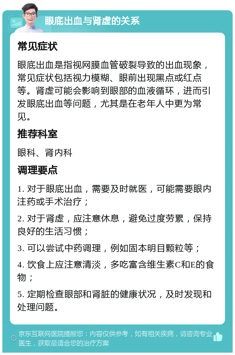 眼底出血与肾虚的关系 常见症状 眼底出血是指视网膜血管破裂导致的出血现象，常见症状包括视力模糊、眼前出现黑点或红点等。肾虚可能会影响到眼部的血液循环，进而引发眼底出血等问题，尤其是在老年人中更为常见。 推荐科室 眼科、肾内科 调理要点 1. 对于眼底出血，需要及时就医，可能需要眼内注药或手术治疗； 2. 对于肾虚，应注意休息，避免过度劳累，保持良好的生活习惯； 3. 可以尝试中药调理，例如固本明目颗粒等； 4. 饮食上应注意清淡，多吃富含维生素C和E的食物； 5. 定期检查眼部和肾脏的健康状况，及时发现和处理问题。