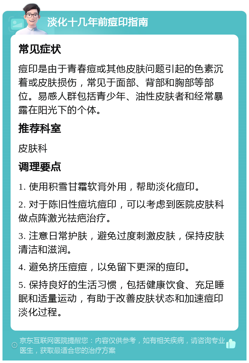 淡化十几年前痘印指南 常见症状 痘印是由于青春痘或其他皮肤问题引起的色素沉着或皮肤损伤，常见于面部、背部和胸部等部位。易感人群包括青少年、油性皮肤者和经常暴露在阳光下的个体。 推荐科室 皮肤科 调理要点 1. 使用积雪甘霜软膏外用，帮助淡化痘印。 2. 对于陈旧性痘坑痘印，可以考虑到医院皮肤科做点阵激光祛疤治疗。 3. 注意日常护肤，避免过度刺激皮肤，保持皮肤清洁和滋润。 4. 避免挤压痘痘，以免留下更深的痘印。 5. 保持良好的生活习惯，包括健康饮食、充足睡眠和适量运动，有助于改善皮肤状态和加速痘印淡化过程。