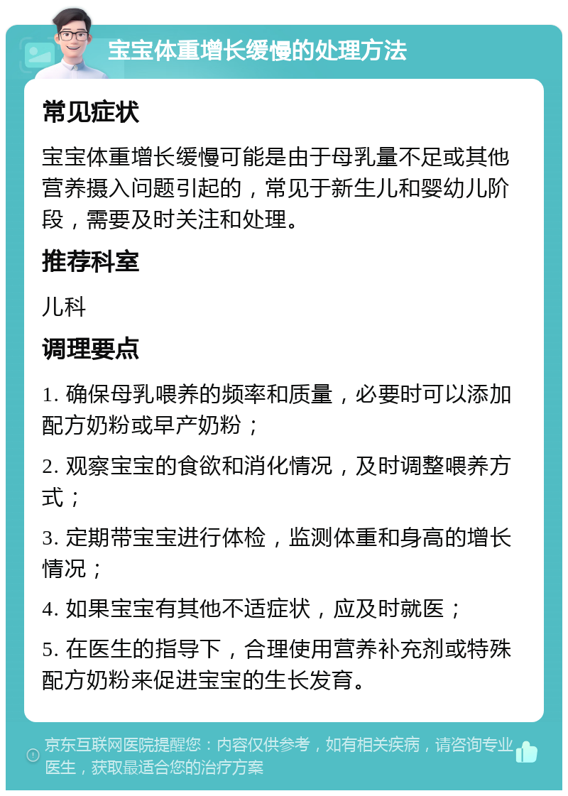 宝宝体重增长缓慢的处理方法 常见症状 宝宝体重增长缓慢可能是由于母乳量不足或其他营养摄入问题引起的，常见于新生儿和婴幼儿阶段，需要及时关注和处理。 推荐科室 儿科 调理要点 1. 确保母乳喂养的频率和质量，必要时可以添加配方奶粉或早产奶粉； 2. 观察宝宝的食欲和消化情况，及时调整喂养方式； 3. 定期带宝宝进行体检，监测体重和身高的增长情况； 4. 如果宝宝有其他不适症状，应及时就医； 5. 在医生的指导下，合理使用营养补充剂或特殊配方奶粉来促进宝宝的生长发育。