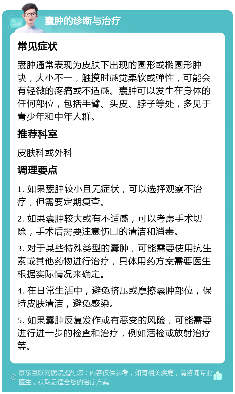 囊肿的诊断与治疗 常见症状 囊肿通常表现为皮肤下出现的圆形或椭圆形肿块，大小不一，触摸时感觉柔软或弹性，可能会有轻微的疼痛或不适感。囊肿可以发生在身体的任何部位，包括手臂、头皮、脖子等处，多见于青少年和中年人群。 推荐科室 皮肤科或外科 调理要点 1. 如果囊肿较小且无症状，可以选择观察不治疗，但需要定期复查。 2. 如果囊肿较大或有不适感，可以考虑手术切除，手术后需要注意伤口的清洁和消毒。 3. 对于某些特殊类型的囊肿，可能需要使用抗生素或其他药物进行治疗，具体用药方案需要医生根据实际情况来确定。 4. 在日常生活中，避免挤压或摩擦囊肿部位，保持皮肤清洁，避免感染。 5. 如果囊肿反复发作或有恶变的风险，可能需要进行进一步的检查和治疗，例如活检或放射治疗等。