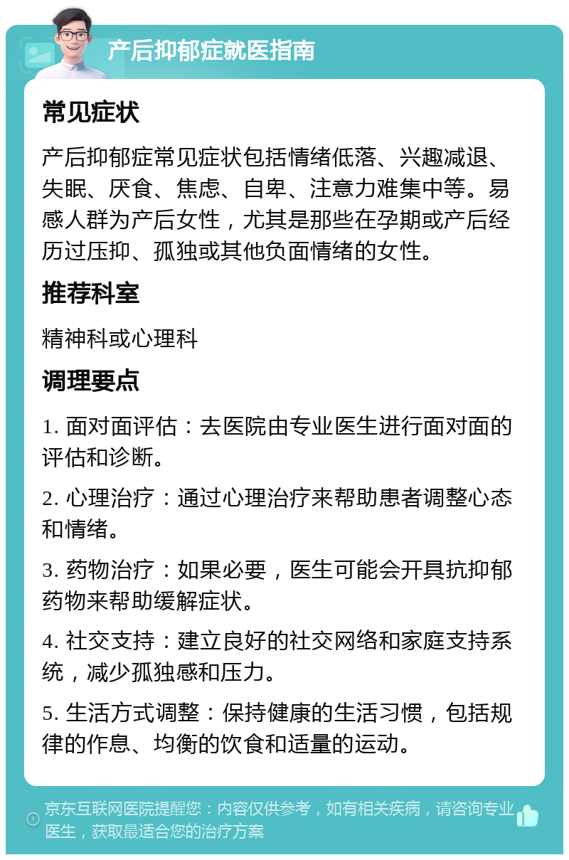 产后抑郁症就医指南 常见症状 产后抑郁症常见症状包括情绪低落、兴趣减退、失眠、厌食、焦虑、自卑、注意力难集中等。易感人群为产后女性，尤其是那些在孕期或产后经历过压抑、孤独或其他负面情绪的女性。 推荐科室 精神科或心理科 调理要点 1. 面对面评估：去医院由专业医生进行面对面的评估和诊断。 2. 心理治疗：通过心理治疗来帮助患者调整心态和情绪。 3. 药物治疗：如果必要，医生可能会开具抗抑郁药物来帮助缓解症状。 4. 社交支持：建立良好的社交网络和家庭支持系统，减少孤独感和压力。 5. 生活方式调整：保持健康的生活习惯，包括规律的作息、均衡的饮食和适量的运动。