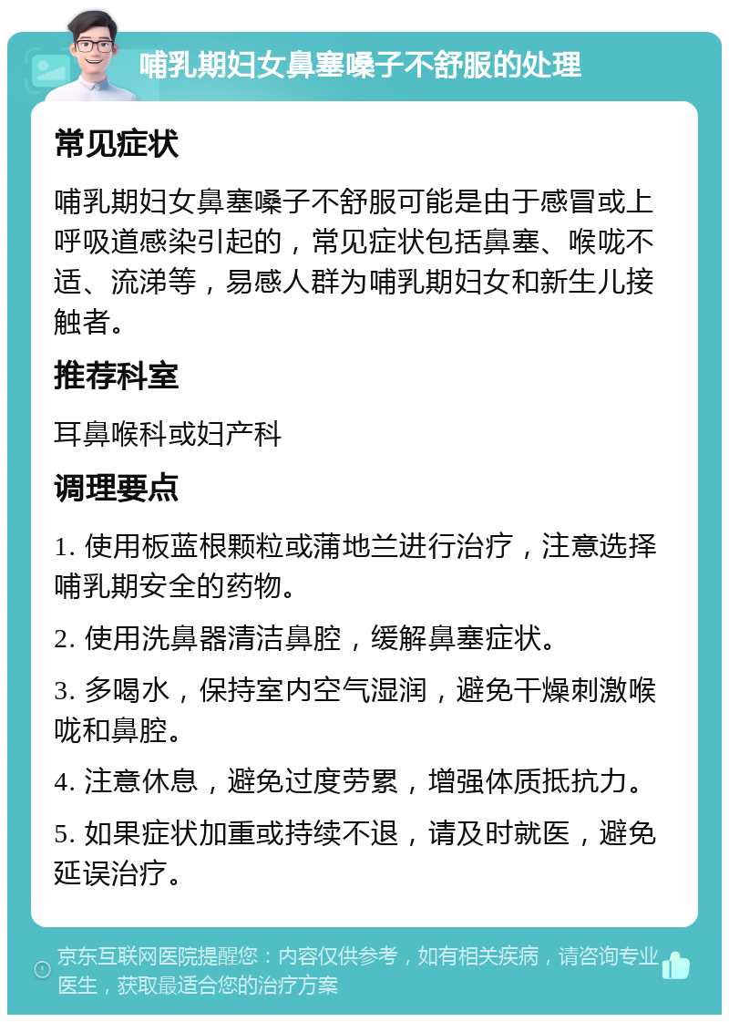 哺乳期妇女鼻塞嗓子不舒服的处理 常见症状 哺乳期妇女鼻塞嗓子不舒服可能是由于感冒或上呼吸道感染引起的，常见症状包括鼻塞、喉咙不适、流涕等，易感人群为哺乳期妇女和新生儿接触者。 推荐科室 耳鼻喉科或妇产科 调理要点 1. 使用板蓝根颗粒或蒲地兰进行治疗，注意选择哺乳期安全的药物。 2. 使用洗鼻器清洁鼻腔，缓解鼻塞症状。 3. 多喝水，保持室内空气湿润，避免干燥刺激喉咙和鼻腔。 4. 注意休息，避免过度劳累，增强体质抵抗力。 5. 如果症状加重或持续不退，请及时就医，避免延误治疗。