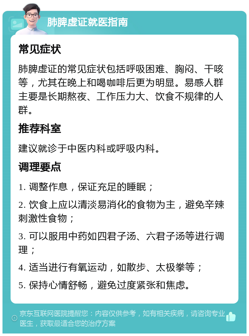 肺脾虚证就医指南 常见症状 肺脾虚证的常见症状包括呼吸困难、胸闷、干咳等，尤其在晚上和喝咖啡后更为明显。易感人群主要是长期熬夜、工作压力大、饮食不规律的人群。 推荐科室 建议就诊于中医内科或呼吸内科。 调理要点 1. 调整作息，保证充足的睡眠； 2. 饮食上应以清淡易消化的食物为主，避免辛辣刺激性食物； 3. 可以服用中药如四君子汤、六君子汤等进行调理； 4. 适当进行有氧运动，如散步、太极拳等； 5. 保持心情舒畅，避免过度紧张和焦虑。