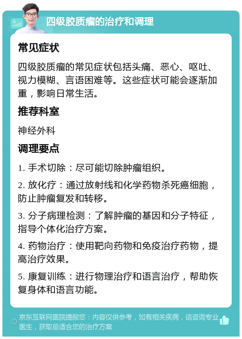 四级胶质瘤的治疗和调理 常见症状 四级胶质瘤的常见症状包括头痛、恶心、呕吐、视力模糊、言语困难等。这些症状可能会逐渐加重，影响日常生活。 推荐科室 神经外科 调理要点 1. 手术切除：尽可能切除肿瘤组织。 2. 放化疗：通过放射线和化学药物杀死癌细胞，防止肿瘤复发和转移。 3. 分子病理检测：了解肿瘤的基因和分子特征，指导个体化治疗方案。 4. 药物治疗：使用靶向药物和免疫治疗药物，提高治疗效果。 5. 康复训练：进行物理治疗和语言治疗，帮助恢复身体和语言功能。