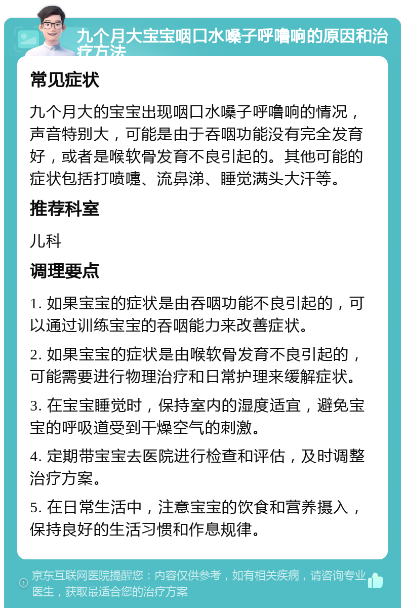 九个月大宝宝咽口水嗓子呼噜响的原因和治疗方法 常见症状 九个月大的宝宝出现咽口水嗓子呼噜响的情况，声音特别大，可能是由于吞咽功能没有完全发育好，或者是喉软骨发育不良引起的。其他可能的症状包括打喷嚏、流鼻涕、睡觉满头大汗等。 推荐科室 儿科 调理要点 1. 如果宝宝的症状是由吞咽功能不良引起的，可以通过训练宝宝的吞咽能力来改善症状。 2. 如果宝宝的症状是由喉软骨发育不良引起的，可能需要进行物理治疗和日常护理来缓解症状。 3. 在宝宝睡觉时，保持室内的湿度适宜，避免宝宝的呼吸道受到干燥空气的刺激。 4. 定期带宝宝去医院进行检查和评估，及时调整治疗方案。 5. 在日常生活中，注意宝宝的饮食和营养摄入，保持良好的生活习惯和作息规律。