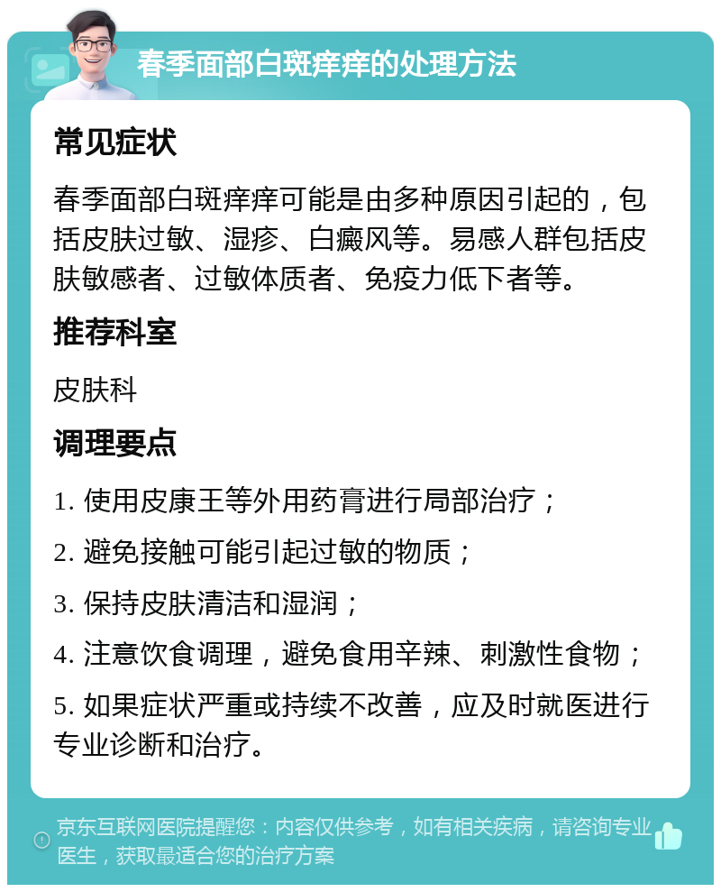 春季面部白斑痒痒的处理方法 常见症状 春季面部白斑痒痒可能是由多种原因引起的，包括皮肤过敏、湿疹、白癜风等。易感人群包括皮肤敏感者、过敏体质者、免疫力低下者等。 推荐科室 皮肤科 调理要点 1. 使用皮康王等外用药膏进行局部治疗； 2. 避免接触可能引起过敏的物质； 3. 保持皮肤清洁和湿润； 4. 注意饮食调理，避免食用辛辣、刺激性食物； 5. 如果症状严重或持续不改善，应及时就医进行专业诊断和治疗。