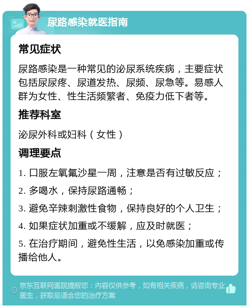 尿路感染就医指南 常见症状 尿路感染是一种常见的泌尿系统疾病，主要症状包括尿尿疼、尿道发热、尿频、尿急等。易感人群为女性、性生活频繁者、免疫力低下者等。 推荐科室 泌尿外科或妇科（女性） 调理要点 1. 口服左氧氟沙星一周，注意是否有过敏反应； 2. 多喝水，保持尿路通畅； 3. 避免辛辣刺激性食物，保持良好的个人卫生； 4. 如果症状加重或不缓解，应及时就医； 5. 在治疗期间，避免性生活，以免感染加重或传播给他人。