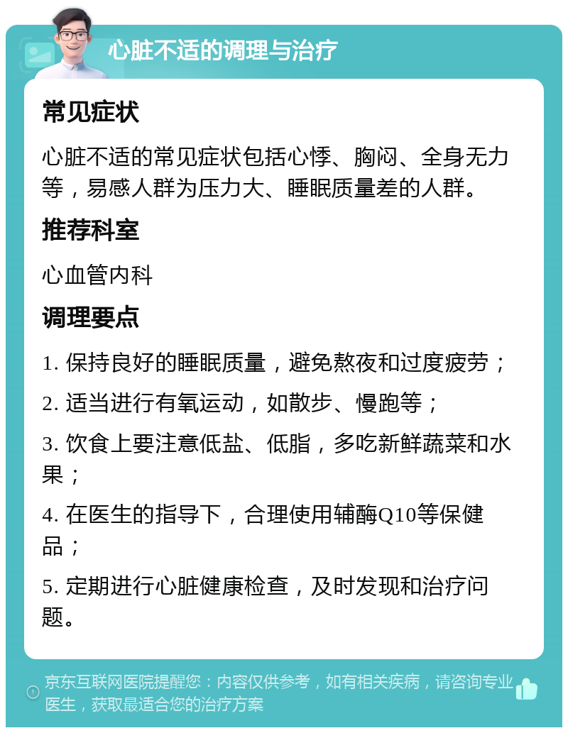 心脏不适的调理与治疗 常见症状 心脏不适的常见症状包括心悸、胸闷、全身无力等，易感人群为压力大、睡眠质量差的人群。 推荐科室 心血管内科 调理要点 1. 保持良好的睡眠质量，避免熬夜和过度疲劳； 2. 适当进行有氧运动，如散步、慢跑等； 3. 饮食上要注意低盐、低脂，多吃新鲜蔬菜和水果； 4. 在医生的指导下，合理使用辅酶Q10等保健品； 5. 定期进行心脏健康检查，及时发现和治疗问题。