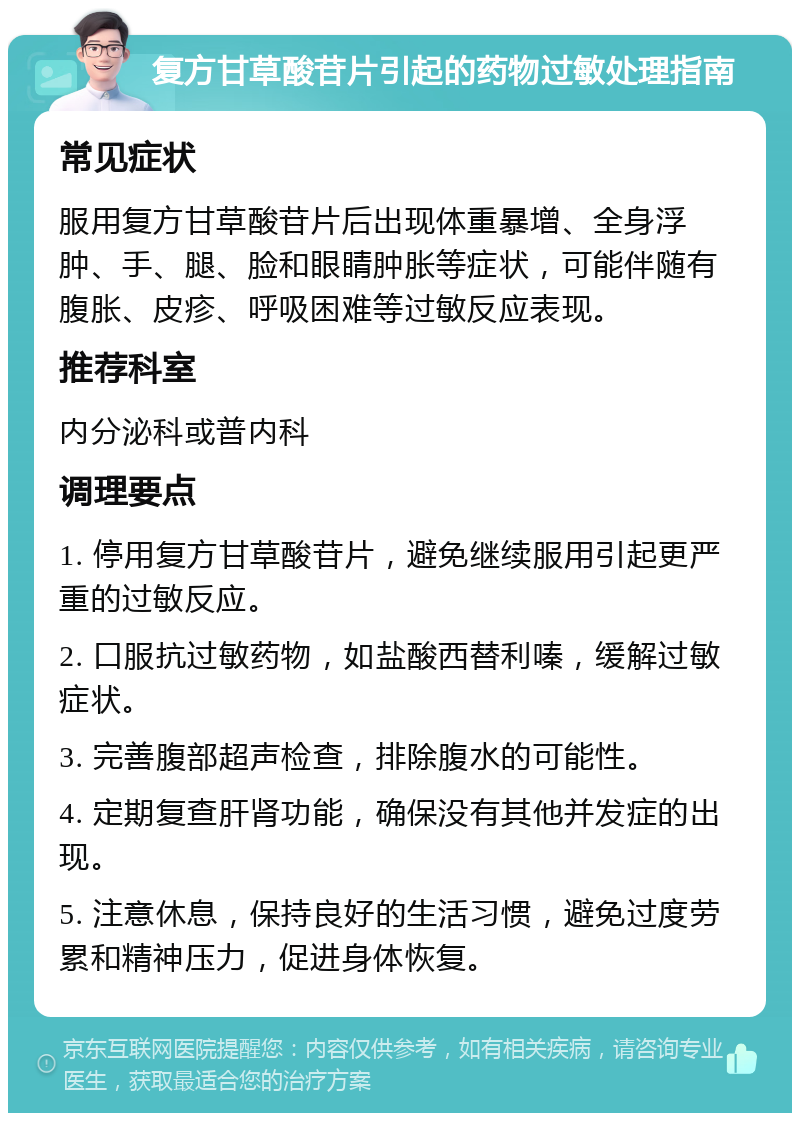 复方甘草酸苷片引起的药物过敏处理指南 常见症状 服用复方甘草酸苷片后出现体重暴增、全身浮肿、手、腿、脸和眼睛肿胀等症状，可能伴随有腹胀、皮疹、呼吸困难等过敏反应表现。 推荐科室 内分泌科或普内科 调理要点 1. 停用复方甘草酸苷片，避免继续服用引起更严重的过敏反应。 2. 口服抗过敏药物，如盐酸西替利嗪，缓解过敏症状。 3. 完善腹部超声检查，排除腹水的可能性。 4. 定期复查肝肾功能，确保没有其他并发症的出现。 5. 注意休息，保持良好的生活习惯，避免过度劳累和精神压力，促进身体恢复。