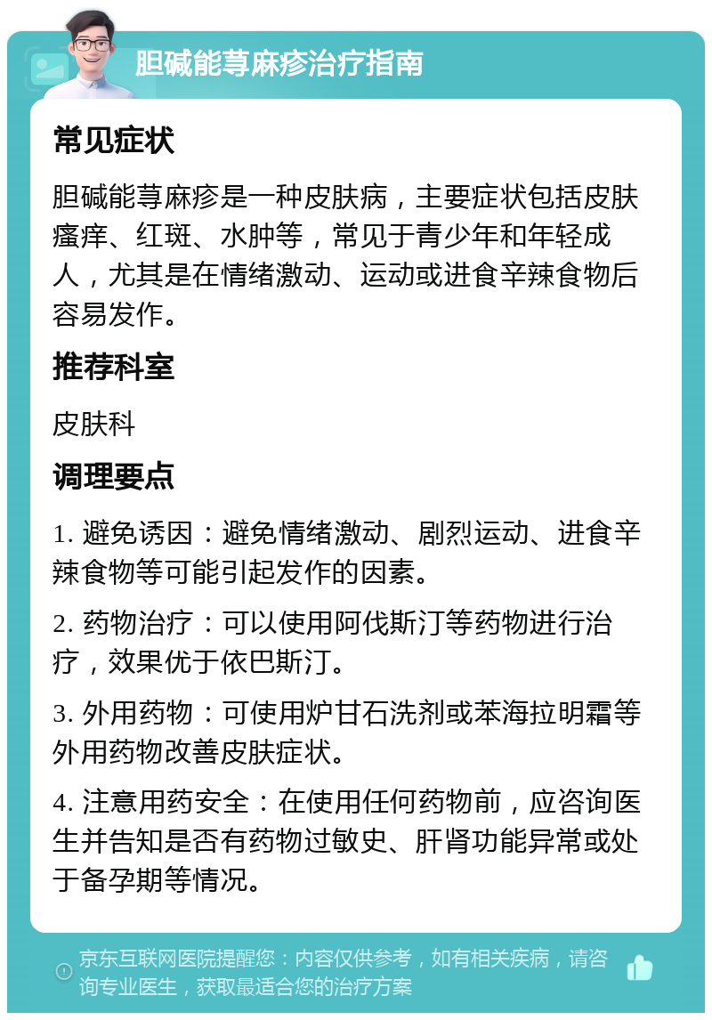 胆碱能荨麻疹治疗指南 常见症状 胆碱能荨麻疹是一种皮肤病，主要症状包括皮肤瘙痒、红斑、水肿等，常见于青少年和年轻成人，尤其是在情绪激动、运动或进食辛辣食物后容易发作。 推荐科室 皮肤科 调理要点 1. 避免诱因：避免情绪激动、剧烈运动、进食辛辣食物等可能引起发作的因素。 2. 药物治疗：可以使用阿伐斯汀等药物进行治疗，效果优于依巴斯汀。 3. 外用药物：可使用炉甘石洗剂或苯海拉明霜等外用药物改善皮肤症状。 4. 注意用药安全：在使用任何药物前，应咨询医生并告知是否有药物过敏史、肝肾功能异常或处于备孕期等情况。