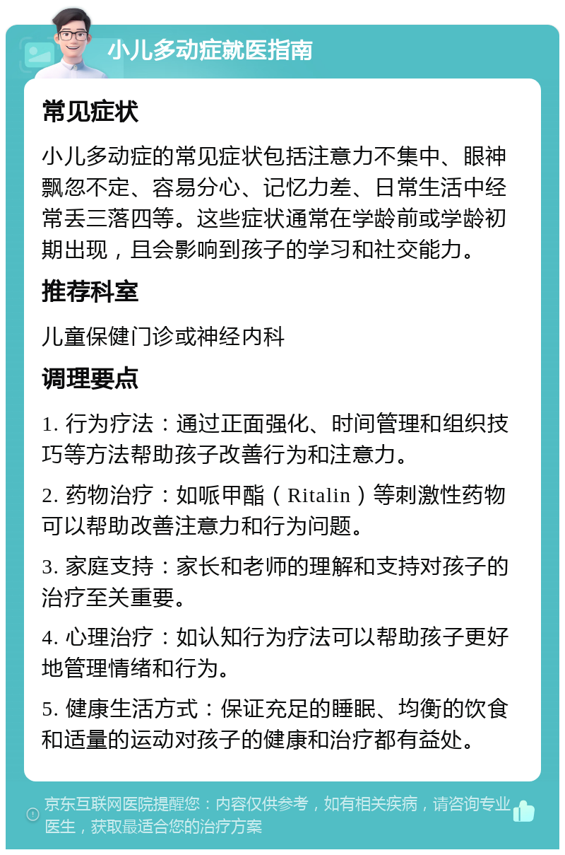 小儿多动症就医指南 常见症状 小儿多动症的常见症状包括注意力不集中、眼神飘忽不定、容易分心、记忆力差、日常生活中经常丢三落四等。这些症状通常在学龄前或学龄初期出现，且会影响到孩子的学习和社交能力。 推荐科室 儿童保健门诊或神经内科 调理要点 1. 行为疗法：通过正面强化、时间管理和组织技巧等方法帮助孩子改善行为和注意力。 2. 药物治疗：如哌甲酯（Ritalin）等刺激性药物可以帮助改善注意力和行为问题。 3. 家庭支持：家长和老师的理解和支持对孩子的治疗至关重要。 4. 心理治疗：如认知行为疗法可以帮助孩子更好地管理情绪和行为。 5. 健康生活方式：保证充足的睡眠、均衡的饮食和适量的运动对孩子的健康和治疗都有益处。