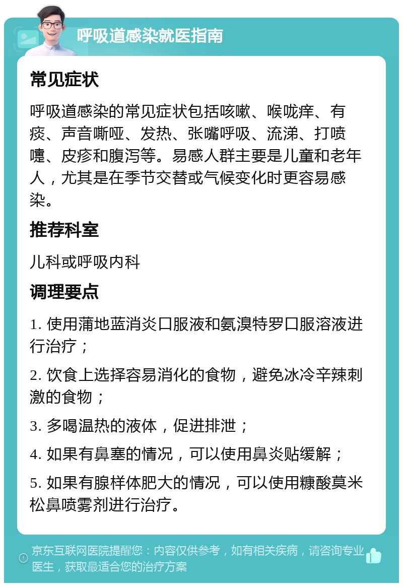 呼吸道感染就医指南 常见症状 呼吸道感染的常见症状包括咳嗽、喉咙痒、有痰、声音嘶哑、发热、张嘴呼吸、流涕、打喷嚏、皮疹和腹泻等。易感人群主要是儿童和老年人，尤其是在季节交替或气候变化时更容易感染。 推荐科室 儿科或呼吸内科 调理要点 1. 使用蒲地蓝消炎口服液和氨溴特罗口服溶液进行治疗； 2. 饮食上选择容易消化的食物，避免冰冷辛辣刺激的食物； 3. 多喝温热的液体，促进排泄； 4. 如果有鼻塞的情况，可以使用鼻炎贴缓解； 5. 如果有腺样体肥大的情况，可以使用糠酸莫米松鼻喷雾剂进行治疗。