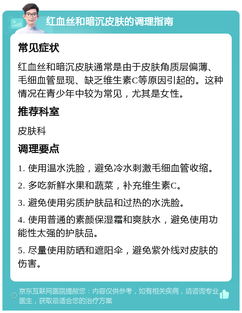 红血丝和暗沉皮肤的调理指南 常见症状 红血丝和暗沉皮肤通常是由于皮肤角质层偏薄、毛细血管显现、缺乏维生素C等原因引起的。这种情况在青少年中较为常见，尤其是女性。 推荐科室 皮肤科 调理要点 1. 使用温水洗脸，避免冷水刺激毛细血管收缩。 2. 多吃新鲜水果和蔬菜，补充维生素C。 3. 避免使用劣质护肤品和过热的水洗脸。 4. 使用普通的素颜保湿霜和爽肤水，避免使用功能性太强的护肤品。 5. 尽量使用防晒和遮阳伞，避免紫外线对皮肤的伤害。