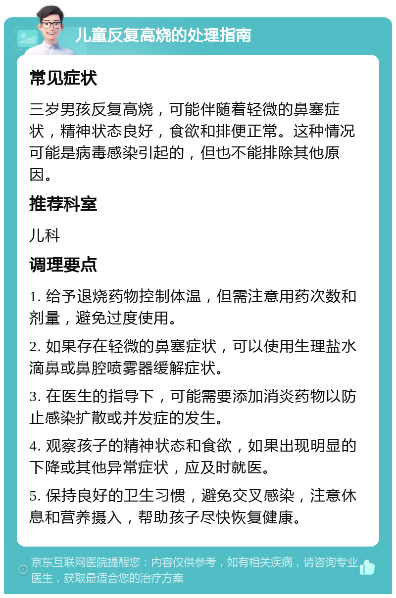 儿童反复高烧的处理指南 常见症状 三岁男孩反复高烧，可能伴随着轻微的鼻塞症状，精神状态良好，食欲和排便正常。这种情况可能是病毒感染引起的，但也不能排除其他原因。 推荐科室 儿科 调理要点 1. 给予退烧药物控制体温，但需注意用药次数和剂量，避免过度使用。 2. 如果存在轻微的鼻塞症状，可以使用生理盐水滴鼻或鼻腔喷雾器缓解症状。 3. 在医生的指导下，可能需要添加消炎药物以防止感染扩散或并发症的发生。 4. 观察孩子的精神状态和食欲，如果出现明显的下降或其他异常症状，应及时就医。 5. 保持良好的卫生习惯，避免交叉感染，注意休息和营养摄入，帮助孩子尽快恢复健康。