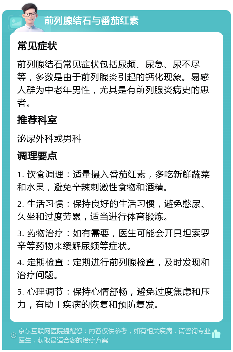 前列腺结石与番茄红素 常见症状 前列腺结石常见症状包括尿频、尿急、尿不尽等，多数是由于前列腺炎引起的钙化现象。易感人群为中老年男性，尤其是有前列腺炎病史的患者。 推荐科室 泌尿外科或男科 调理要点 1. 饮食调理：适量摄入番茄红素，多吃新鲜蔬菜和水果，避免辛辣刺激性食物和酒精。 2. 生活习惯：保持良好的生活习惯，避免憋尿、久坐和过度劳累，适当进行体育锻炼。 3. 药物治疗：如有需要，医生可能会开具坦索罗辛等药物来缓解尿频等症状。 4. 定期检查：定期进行前列腺检查，及时发现和治疗问题。 5. 心理调节：保持心情舒畅，避免过度焦虑和压力，有助于疾病的恢复和预防复发。