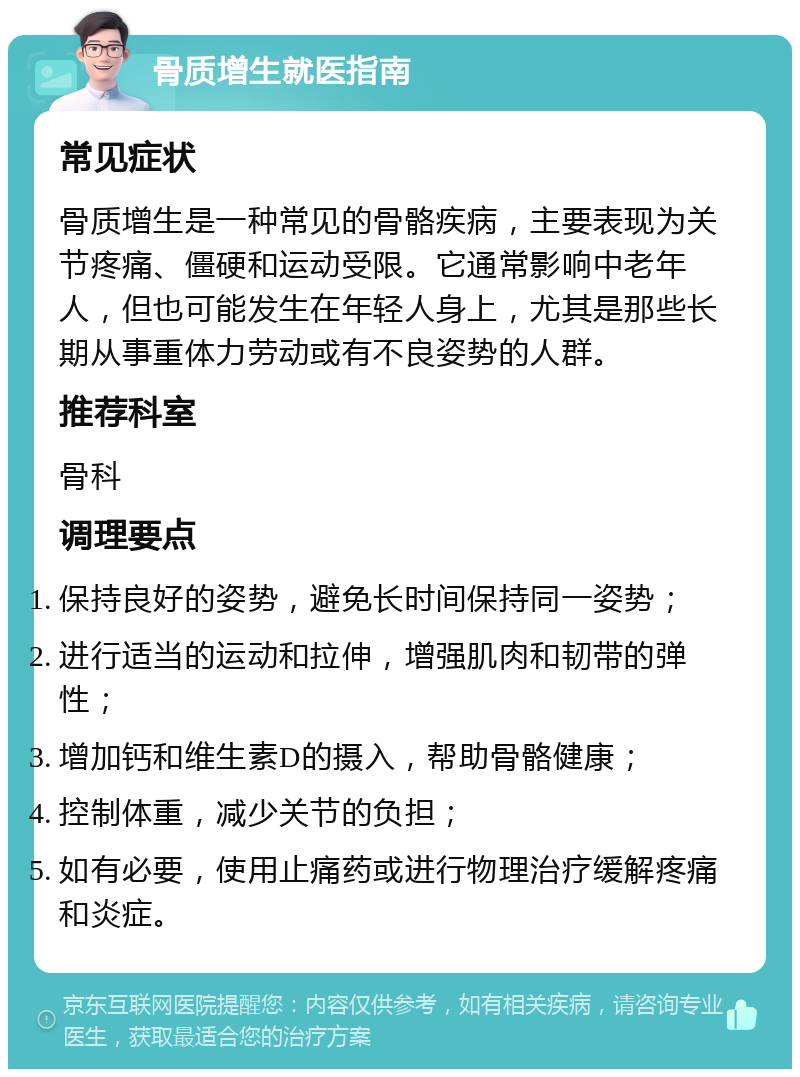 骨质增生就医指南 常见症状 骨质增生是一种常见的骨骼疾病，主要表现为关节疼痛、僵硬和运动受限。它通常影响中老年人，但也可能发生在年轻人身上，尤其是那些长期从事重体力劳动或有不良姿势的人群。 推荐科室 骨科 调理要点 保持良好的姿势，避免长时间保持同一姿势； 进行适当的运动和拉伸，增强肌肉和韧带的弹性； 增加钙和维生素D的摄入，帮助骨骼健康； 控制体重，减少关节的负担； 如有必要，使用止痛药或进行物理治疗缓解疼痛和炎症。