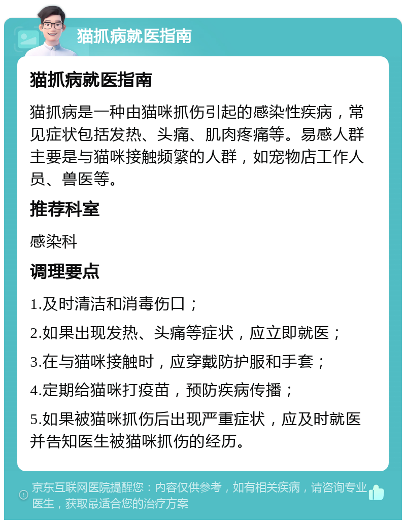 猫抓病就医指南 猫抓病就医指南 猫抓病是一种由猫咪抓伤引起的感染性疾病，常见症状包括发热、头痛、肌肉疼痛等。易感人群主要是与猫咪接触频繁的人群，如宠物店工作人员、兽医等。 推荐科室 感染科 调理要点 1.及时清洁和消毒伤口； 2.如果出现发热、头痛等症状，应立即就医； 3.在与猫咪接触时，应穿戴防护服和手套； 4.定期给猫咪打疫苗，预防疾病传播； 5.如果被猫咪抓伤后出现严重症状，应及时就医并告知医生被猫咪抓伤的经历。