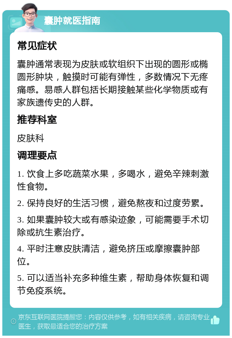 囊肿就医指南 常见症状 囊肿通常表现为皮肤或软组织下出现的圆形或椭圆形肿块，触摸时可能有弹性，多数情况下无疼痛感。易感人群包括长期接触某些化学物质或有家族遗传史的人群。 推荐科室 皮肤科 调理要点 1. 饮食上多吃蔬菜水果，多喝水，避免辛辣刺激性食物。 2. 保持良好的生活习惯，避免熬夜和过度劳累。 3. 如果囊肿较大或有感染迹象，可能需要手术切除或抗生素治疗。 4. 平时注意皮肤清洁，避免挤压或摩擦囊肿部位。 5. 可以适当补充多种维生素，帮助身体恢复和调节免疫系统。