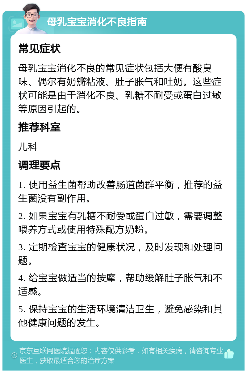 母乳宝宝消化不良指南 常见症状 母乳宝宝消化不良的常见症状包括大便有酸臭味、偶尔有奶瓣粘液、肚子胀气和吐奶。这些症状可能是由于消化不良、乳糖不耐受或蛋白过敏等原因引起的。 推荐科室 儿科 调理要点 1. 使用益生菌帮助改善肠道菌群平衡，推荐的益生菌没有副作用。 2. 如果宝宝有乳糖不耐受或蛋白过敏，需要调整喂养方式或使用特殊配方奶粉。 3. 定期检查宝宝的健康状况，及时发现和处理问题。 4. 给宝宝做适当的按摩，帮助缓解肚子胀气和不适感。 5. 保持宝宝的生活环境清洁卫生，避免感染和其他健康问题的发生。