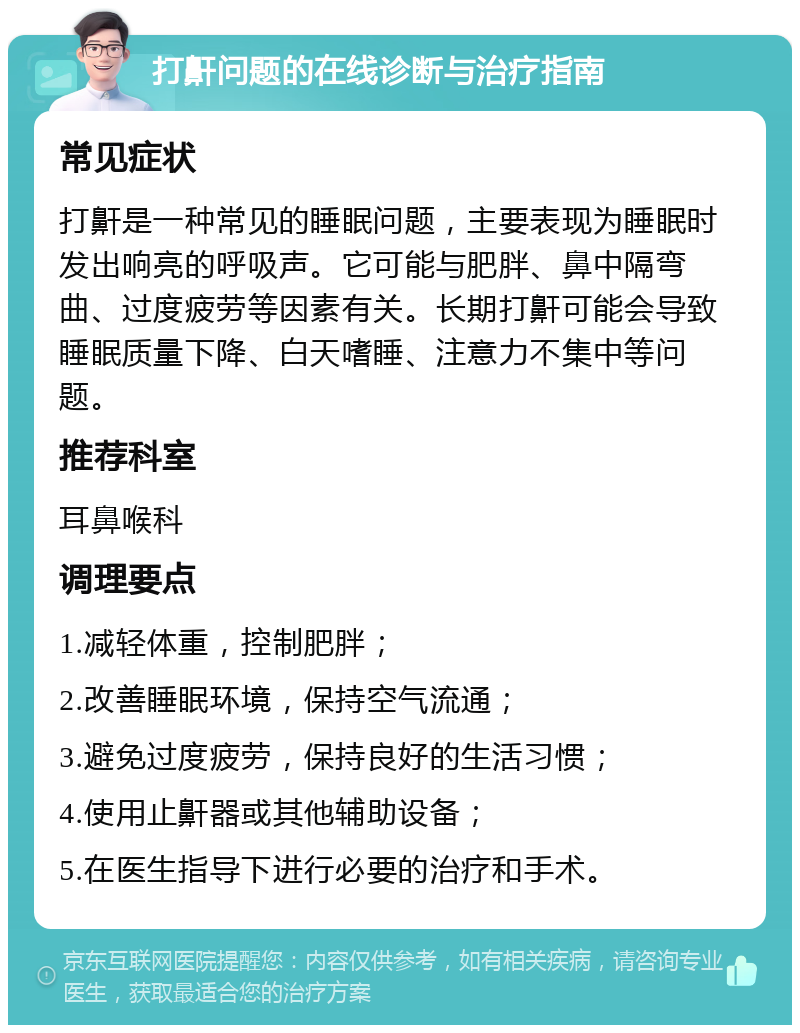 打鼾问题的在线诊断与治疗指南 常见症状 打鼾是一种常见的睡眠问题，主要表现为睡眠时发出响亮的呼吸声。它可能与肥胖、鼻中隔弯曲、过度疲劳等因素有关。长期打鼾可能会导致睡眠质量下降、白天嗜睡、注意力不集中等问题。 推荐科室 耳鼻喉科 调理要点 1.减轻体重，控制肥胖； 2.改善睡眠环境，保持空气流通； 3.避免过度疲劳，保持良好的生活习惯； 4.使用止鼾器或其他辅助设备； 5.在医生指导下进行必要的治疗和手术。