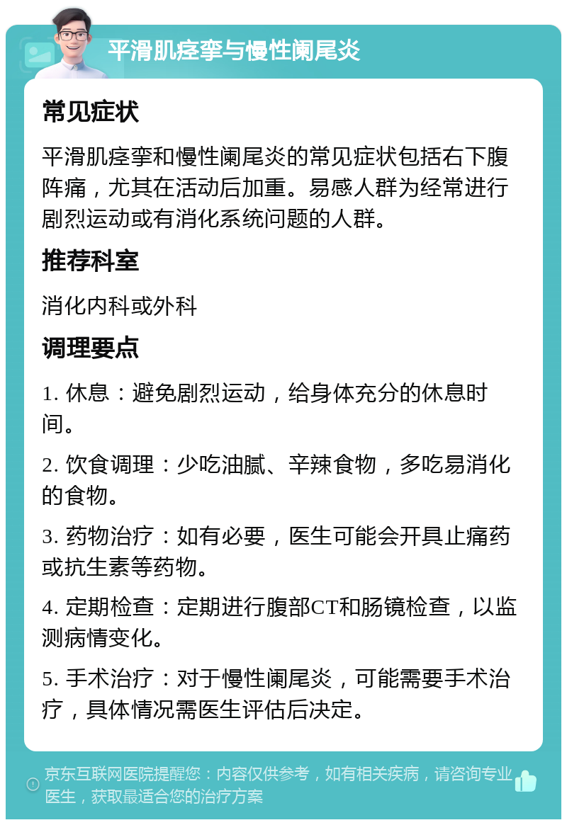 平滑肌痉挛与慢性阑尾炎 常见症状 平滑肌痉挛和慢性阑尾炎的常见症状包括右下腹阵痛，尤其在活动后加重。易感人群为经常进行剧烈运动或有消化系统问题的人群。 推荐科室 消化内科或外科 调理要点 1. 休息：避免剧烈运动，给身体充分的休息时间。 2. 饮食调理：少吃油腻、辛辣食物，多吃易消化的食物。 3. 药物治疗：如有必要，医生可能会开具止痛药或抗生素等药物。 4. 定期检查：定期进行腹部CT和肠镜检查，以监测病情变化。 5. 手术治疗：对于慢性阑尾炎，可能需要手术治疗，具体情况需医生评估后决定。