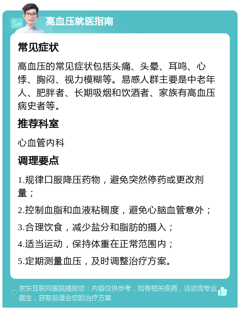 高血压就医指南 常见症状 高血压的常见症状包括头痛、头晕、耳鸣、心悸、胸闷、视力模糊等。易感人群主要是中老年人、肥胖者、长期吸烟和饮酒者、家族有高血压病史者等。 推荐科室 心血管内科 调理要点 1.规律口服降压药物，避免突然停药或更改剂量； 2.控制血脂和血液粘稠度，避免心脑血管意外； 3.合理饮食，减少盐分和脂肪的摄入； 4.适当运动，保持体重在正常范围内； 5.定期测量血压，及时调整治疗方案。