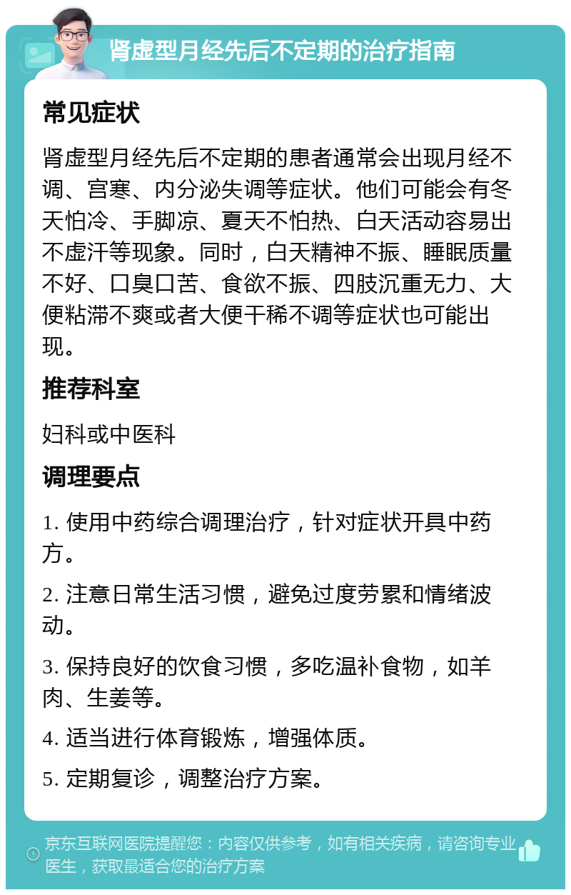 肾虚型月经先后不定期的治疗指南 常见症状 肾虚型月经先后不定期的患者通常会出现月经不调、宫寒、内分泌失调等症状。他们可能会有冬天怕冷、手脚凉、夏天不怕热、白天活动容易出不虚汗等现象。同时，白天精神不振、睡眠质量不好、口臭口苦、食欲不振、四肢沉重无力、大便粘滞不爽或者大便干稀不调等症状也可能出现。 推荐科室 妇科或中医科 调理要点 1. 使用中药综合调理治疗，针对症状开具中药方。 2. 注意日常生活习惯，避免过度劳累和情绪波动。 3. 保持良好的饮食习惯，多吃温补食物，如羊肉、生姜等。 4. 适当进行体育锻炼，增强体质。 5. 定期复诊，调整治疗方案。