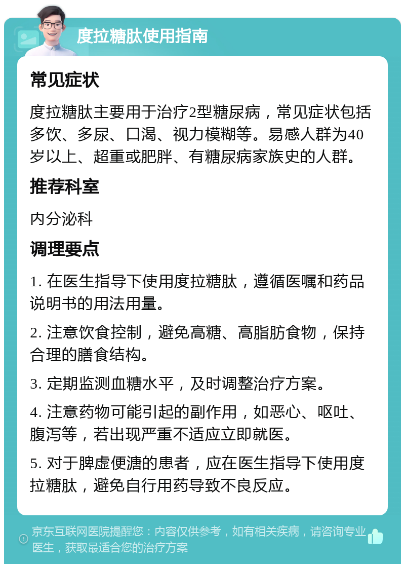 度拉糖肽使用指南 常见症状 度拉糖肽主要用于治疗2型糖尿病，常见症状包括多饮、多尿、口渴、视力模糊等。易感人群为40岁以上、超重或肥胖、有糖尿病家族史的人群。 推荐科室 内分泌科 调理要点 1. 在医生指导下使用度拉糖肽，遵循医嘱和药品说明书的用法用量。 2. 注意饮食控制，避免高糖、高脂肪食物，保持合理的膳食结构。 3. 定期监测血糖水平，及时调整治疗方案。 4. 注意药物可能引起的副作用，如恶心、呕吐、腹泻等，若出现严重不适应立即就医。 5. 对于脾虚便溏的患者，应在医生指导下使用度拉糖肽，避免自行用药导致不良反应。