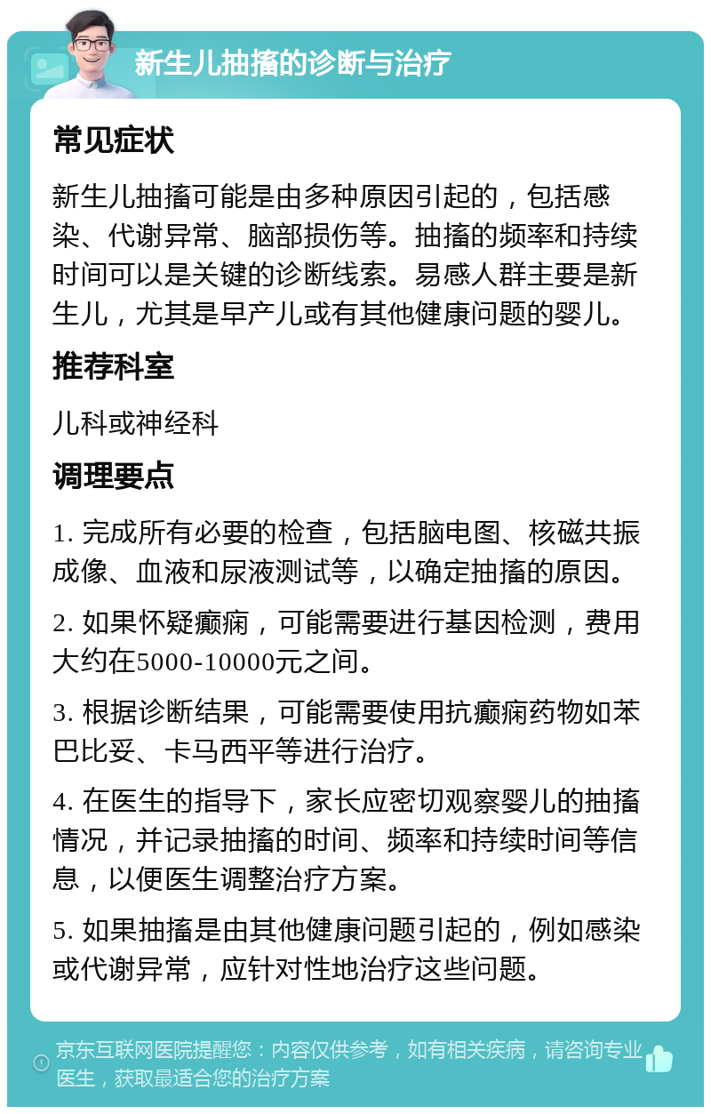 新生儿抽搐的诊断与治疗 常见症状 新生儿抽搐可能是由多种原因引起的，包括感染、代谢异常、脑部损伤等。抽搐的频率和持续时间可以是关键的诊断线索。易感人群主要是新生儿，尤其是早产儿或有其他健康问题的婴儿。 推荐科室 儿科或神经科 调理要点 1. 完成所有必要的检查，包括脑电图、核磁共振成像、血液和尿液测试等，以确定抽搐的原因。 2. 如果怀疑癫痫，可能需要进行基因检测，费用大约在5000-10000元之间。 3. 根据诊断结果，可能需要使用抗癫痫药物如苯巴比妥、卡马西平等进行治疗。 4. 在医生的指导下，家长应密切观察婴儿的抽搐情况，并记录抽搐的时间、频率和持续时间等信息，以便医生调整治疗方案。 5. 如果抽搐是由其他健康问题引起的，例如感染或代谢异常，应针对性地治疗这些问题。