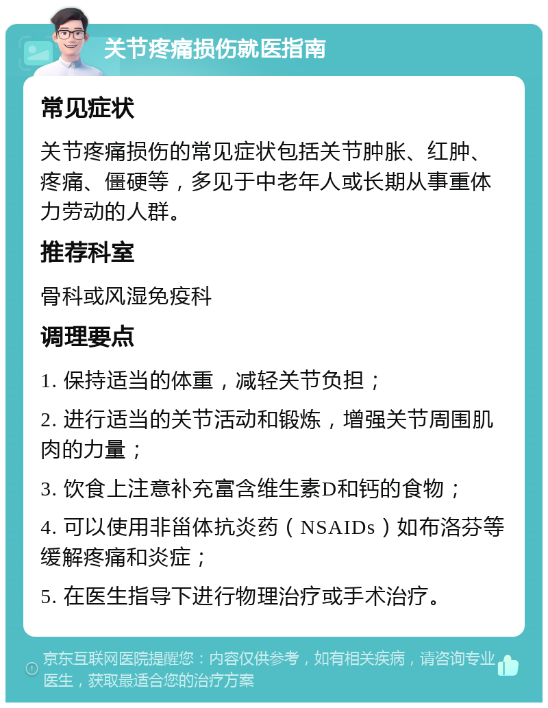 关节疼痛损伤就医指南 常见症状 关节疼痛损伤的常见症状包括关节肿胀、红肿、疼痛、僵硬等，多见于中老年人或长期从事重体力劳动的人群。 推荐科室 骨科或风湿免疫科 调理要点 1. 保持适当的体重，减轻关节负担； 2. 进行适当的关节活动和锻炼，增强关节周围肌肉的力量； 3. 饮食上注意补充富含维生素D和钙的食物； 4. 可以使用非甾体抗炎药（NSAIDs）如布洛芬等缓解疼痛和炎症； 5. 在医生指导下进行物理治疗或手术治疗。